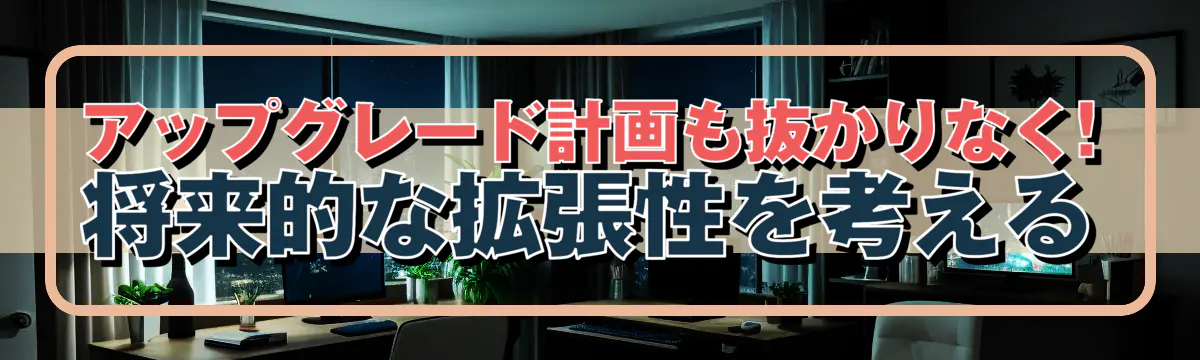 アップグレード計画も抜かりなく! 将来的な拡張性を考える