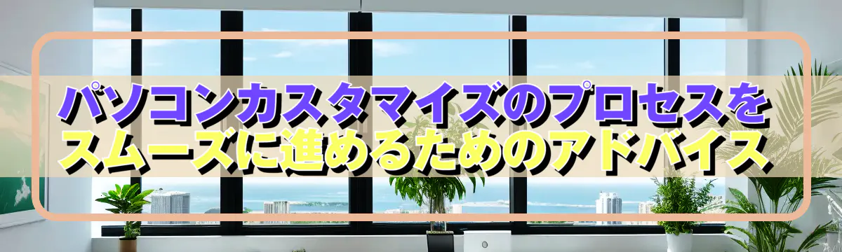 パソコンカスタマイズのプロセスをスムーズに進めるためのアドバイス