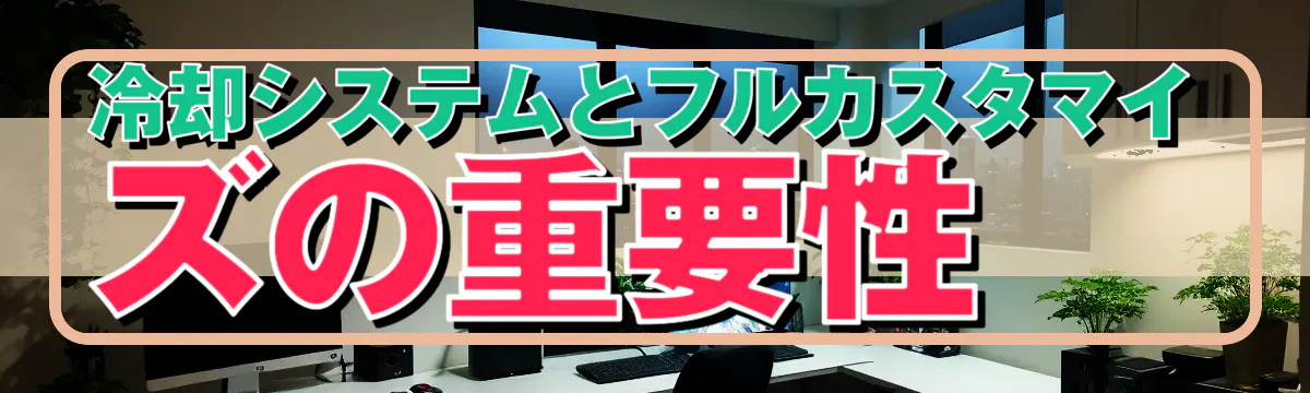 冷却システムとフルカスタマイズの重要性