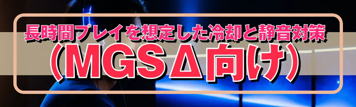 長時間プレイを想定した冷却と静音対策(MGSΔ向け)