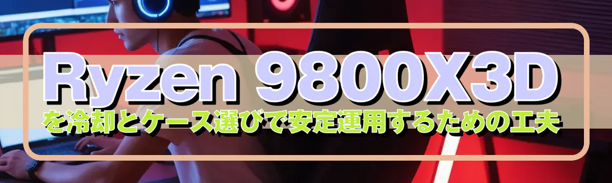 Ryzen 9800X3D を冷却とケース選びで安定運用するための工夫