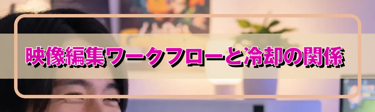 映像編集ワークフローと冷却の関係