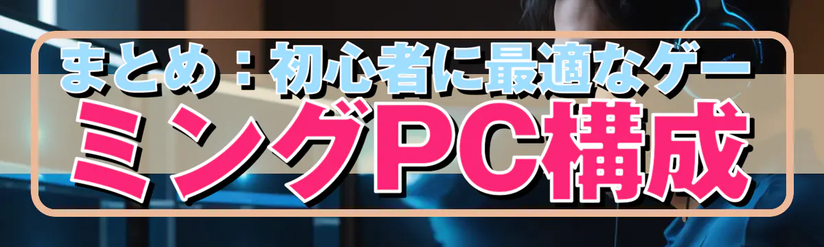 まとめ:初心者に最適なゲーミングPC構成