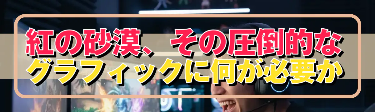 紅の砂漠、その圧倒的なグラフィックに何が必要か