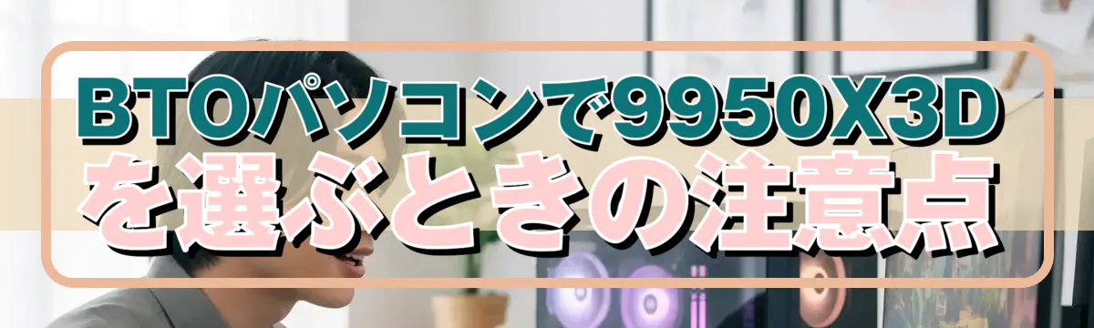 BTOパソコンで9950X3Dを選ぶときの注意点